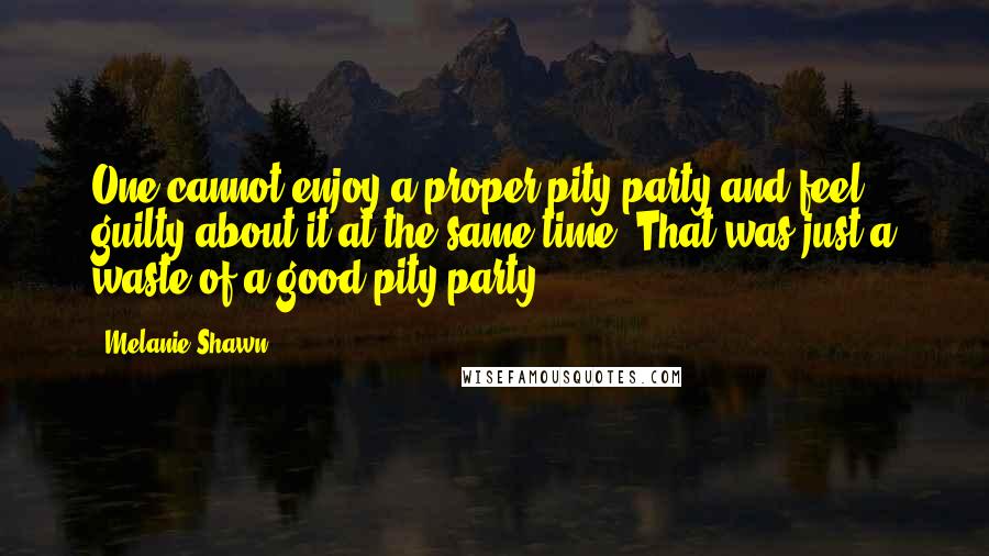 Melanie Shawn quotes: One cannot enjoy a proper pity party and feel guilty about it at the same time. That was just a waste of a good pity party.