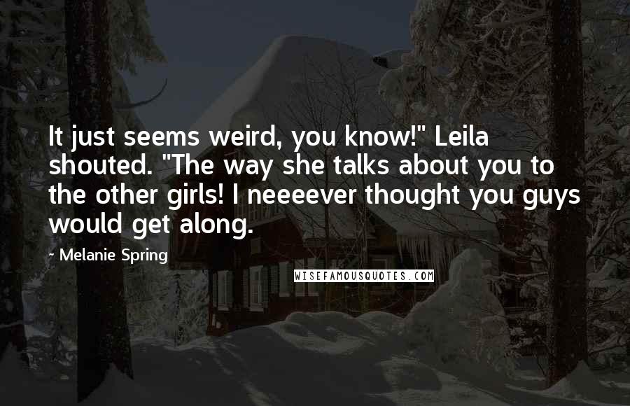 Melanie Spring quotes: It just seems weird, you know!" Leila shouted. "The way she talks about you to the other girls! I neeeever thought you guys would get along. Melanie Spring quotes: It just seems weird, you know!" Leila shouted. "The way she talks about you to the other girls! I neeeever thought you guys would get along.