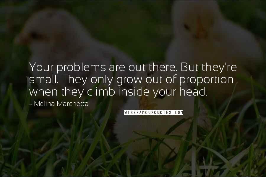 Melina Marchetta quotes: Your problems are out there. But they're small. They only grow out of proportion when they climb inside your head. Melina Marchetta quotes: Your problems are out there. But they're small. They only grow out of proportion when they climb inside your head.