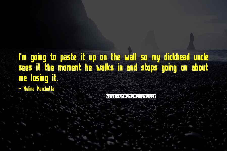 Melina Marchetta quotes: I'm going to paste it up on the wall so my dickhead uncle sees it the moment he walks in and stops going on about me losing it. Melina Marchetta quotes: I'm going to paste it up on the wall so my dickhead uncle sees it the moment he walks in and stops going on about me losing it.