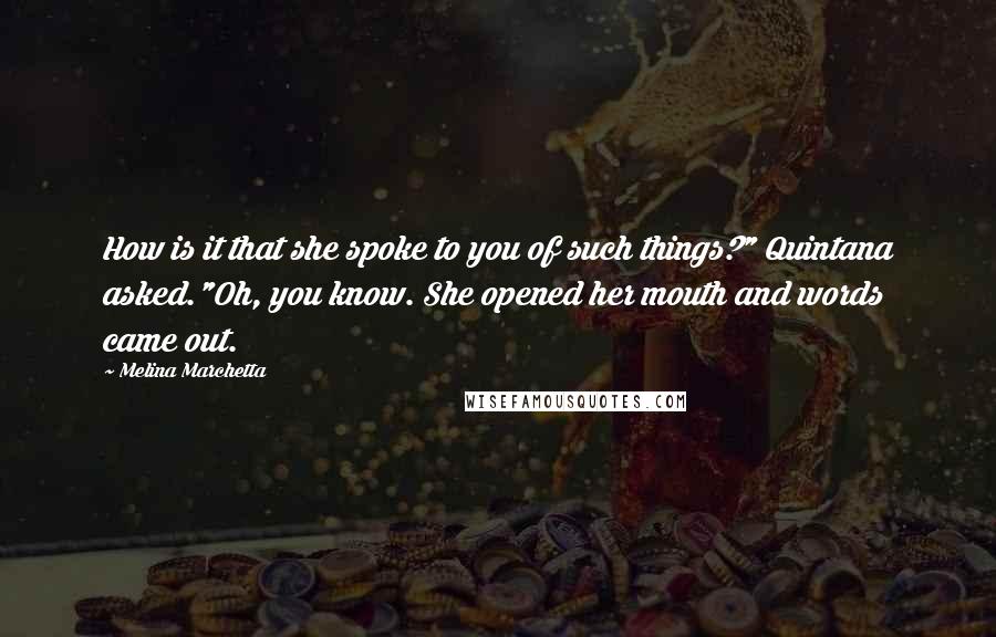 Melina Marchetta quotes: How is it that she spoke to you of such things?" Quintana asked."Oh, you know. She opened her mouth and words came out.