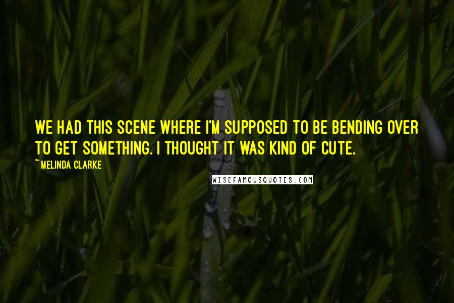 Melinda Clarke quotes: We had this scene where I'm supposed to be bending over to get something. I thought it was kind of cute.