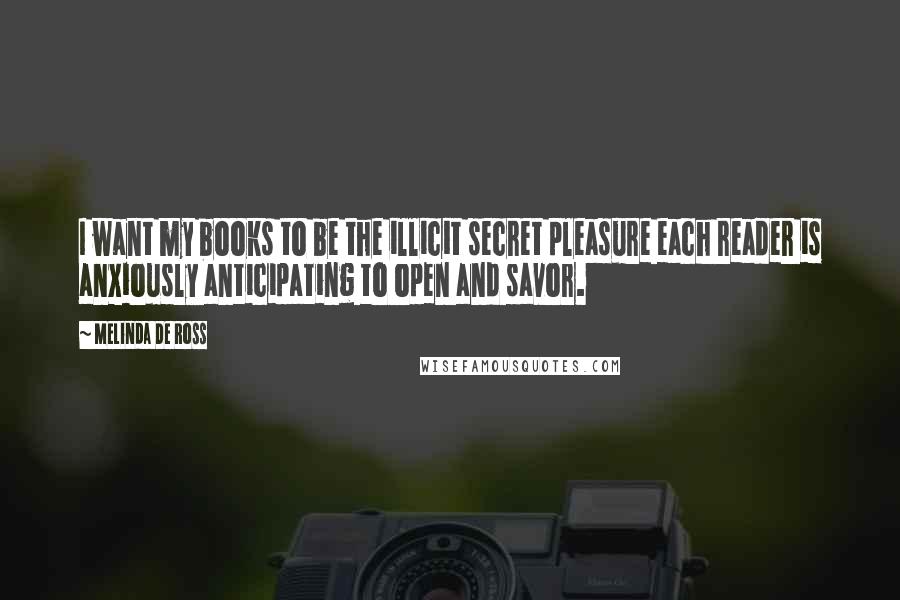 Melinda De Ross quotes: I want my books to be the illicit secret pleasure each reader is anxiously anticipating to open and savor. Melinda De Ross quotes: I want my books to be the illicit secret pleasure each reader is anxiously anticipating to open and savor.
