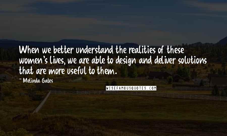 Melinda Gates quotes: When we better understand the realities of these women's lives, we are able to design and deliver solutions that are more useful to them. Melinda Gates quotes: When we better understand the realities of these women's lives, we are able to design and deliver solutions that are more useful to them.