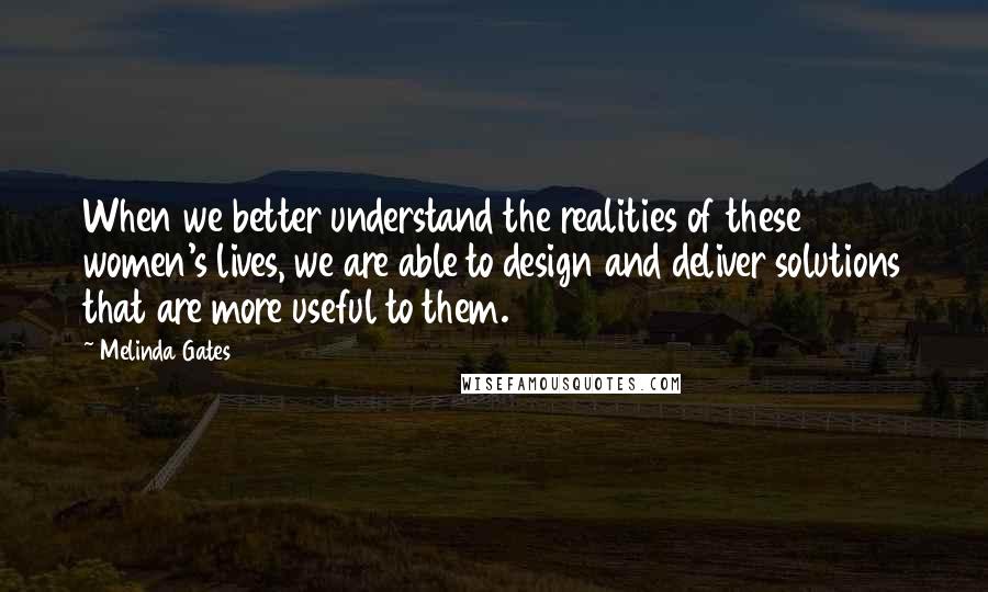 Melinda Gates quotes: When we better understand the realities of these women's lives, we are able to design and deliver solutions that are more useful to them.