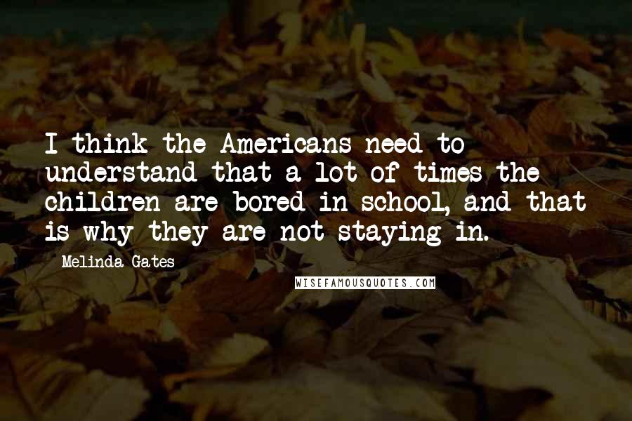 Melinda Gates quotes: I think the Americans need to understand that a lot of times the children are bored in school, and that is why they are not staying in. Melinda Gates quotes: I think the Americans need to understand that a lot of times the children are bored in school, and that is why they are not staying in.