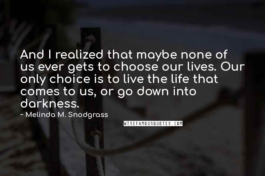 Melinda M. Snodgrass quotes: And I realized that maybe none of us ever gets to choose our lives. Our only choice is to live the life that comes to us, or go down into