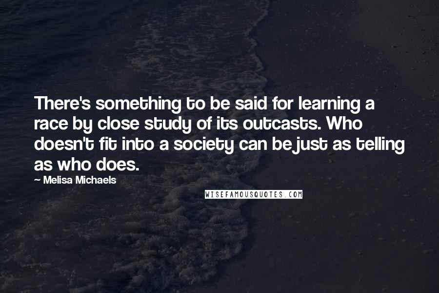 Melisa Michaels quotes: There's something to be said for learning a race by close study of its outcasts. Who doesn't fit into a society can be just as telling as who does. Melisa Michaels quotes: There's something to be said for learning a race by close study of its outcasts. Who doesn't fit into a society can be just as telling as who does.