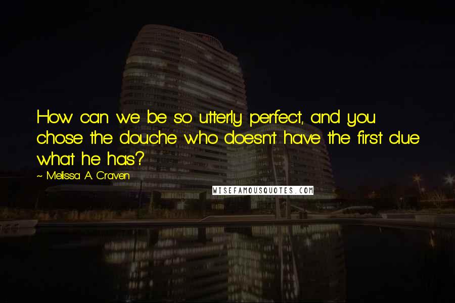Melissa A. Craven quotes: How can we be so utterly perfect, and you chose the douche who doesn't have the first clue what he has? Melissa A. Craven quotes: How can we be so utterly perfect, and you chose the douche who doesn't have the first clue what he has?