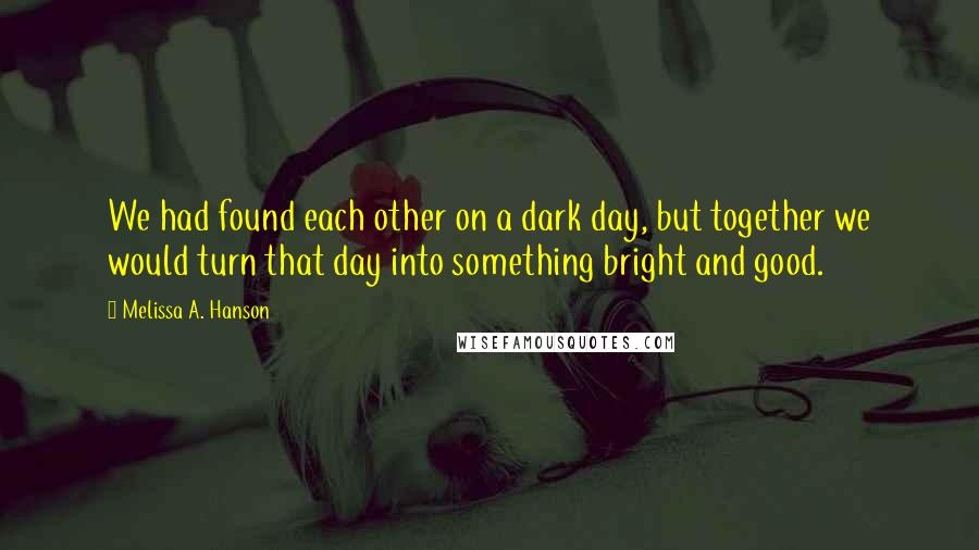 Melissa A. Hanson quotes: We had found each other on a dark day, but together we would turn that day into something bright and good.