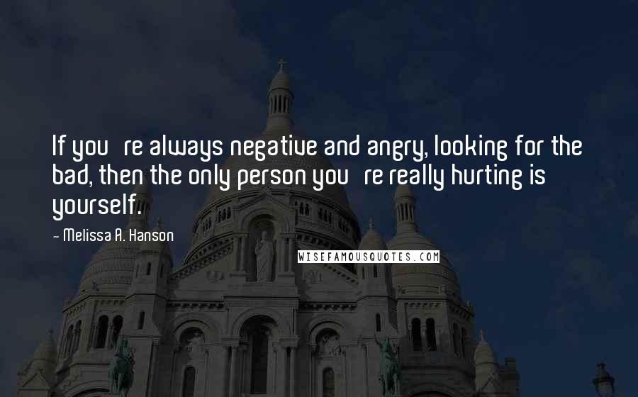 Melissa A. Hanson quotes: If you're always negative and angry, looking for the bad, then the only person you're really hurting is yourself.