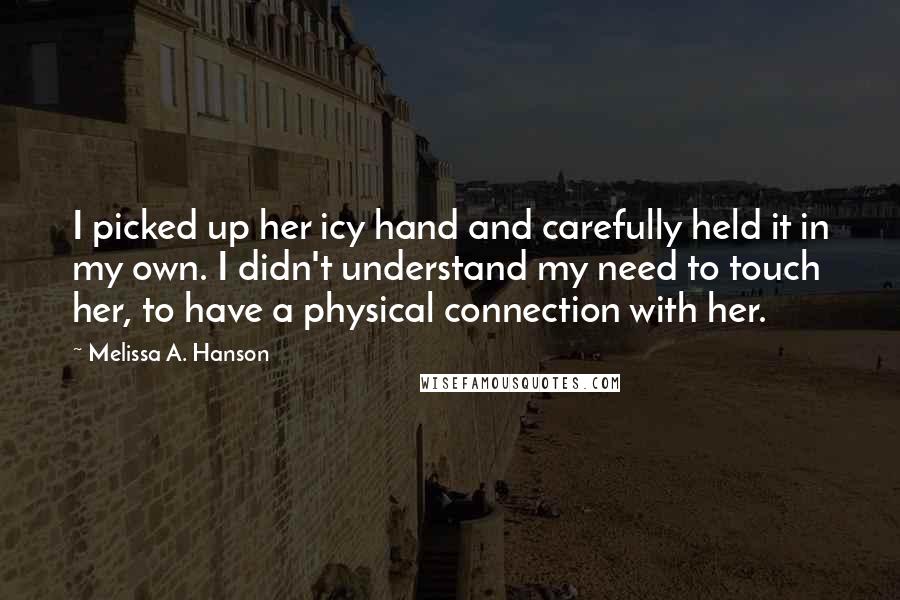 Melissa A. Hanson quotes: I picked up her icy hand and carefully held it in my own. I didn't understand my need to touch her, to have a physical connection with her. Melissa A. Hanson quotes: I picked up her icy hand and carefully held it in my own. I didn't understand my need to touch her, to have a physical connection with her.