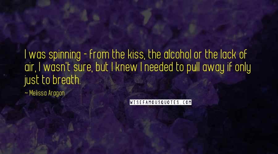 Melissa Aragon quotes: I was spinning - from the kiss, the alcohol or the lack of air, I wasn't sure, but I knew I needed to pull away if only just to breath.