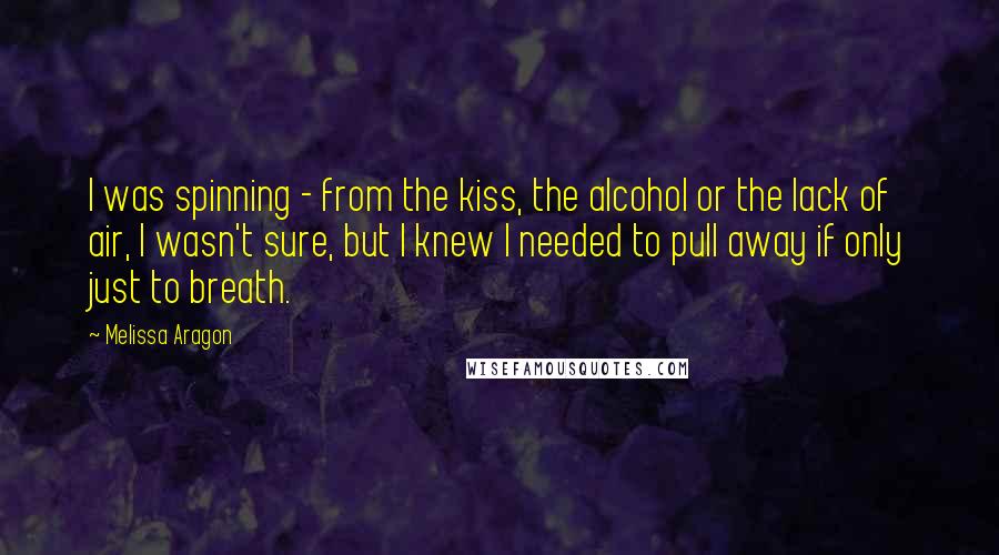Melissa Aragon quotes: I was spinning - from the kiss, the alcohol or the lack of air, I wasn't sure, but I knew I needed to pull away if only just to breath. Melissa Aragon quotes: I was spinning - from the kiss, the alcohol or the lack of air, I wasn't sure, but I knew I needed to pull away if only just to breath.