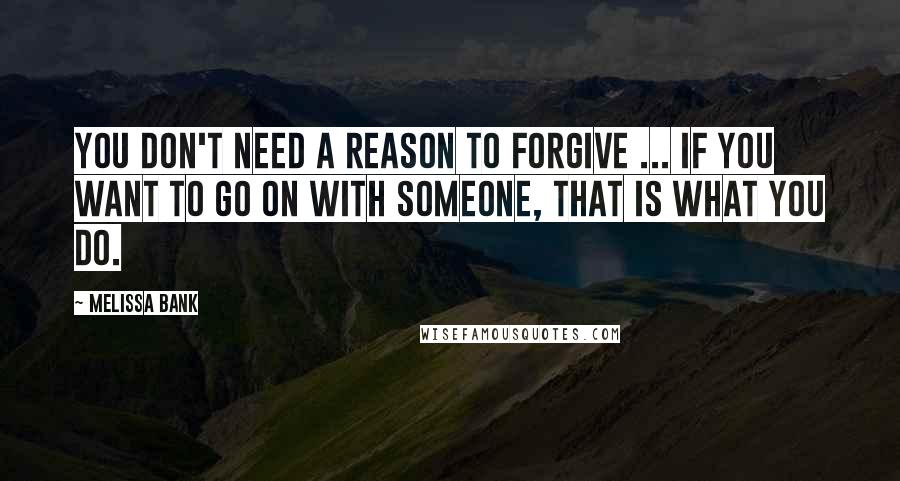 Melissa Bank quotes: You don't need a reason to forgive ... If you want to go on with someone, that is what you do.