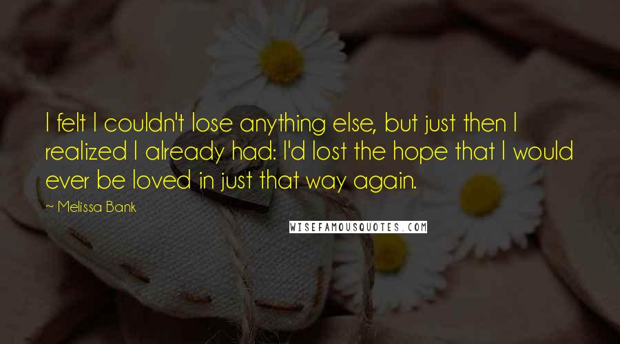 Melissa Bank quotes: I felt I couldn't lose anything else, but just then I realized I already had: I'd lost the hope that I would ever be loved in just that way again. Melissa Bank quotes: I felt I couldn't lose anything else, but just then I realized I already had: I'd lost the hope that I would ever be loved in just that way again.