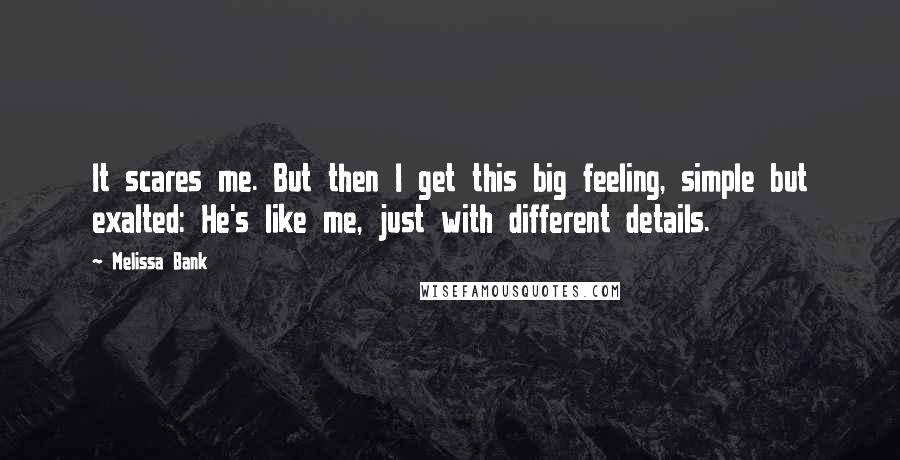 Melissa Bank quotes: It scares me. But then I get this big feeling, simple but exalted: He's like me, just with different details. Melissa Bank quotes: It scares me. But then I get this big feeling, simple but exalted: He's like me, just with different details.