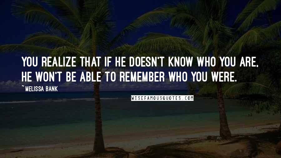 Melissa Bank quotes: You realize that if he doesn't know who you are, he won't be able to remember who you were.