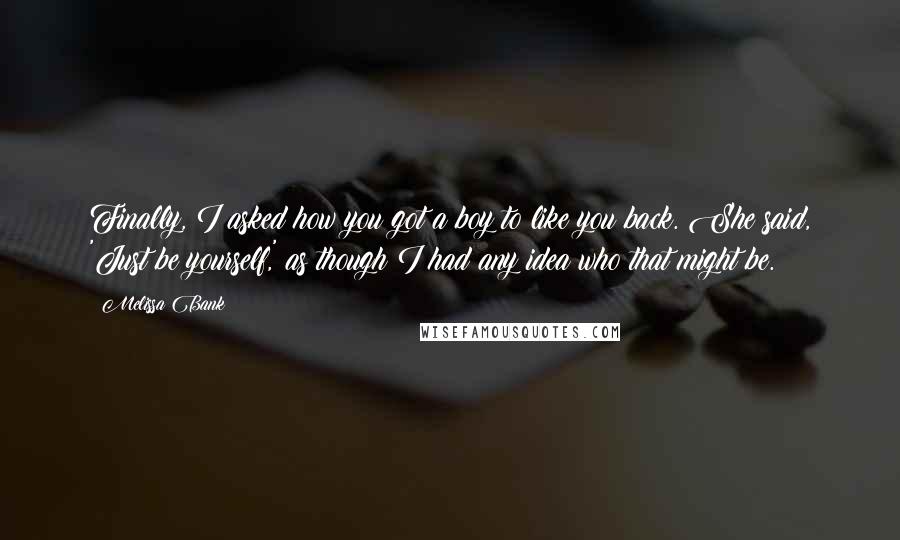 Melissa Bank quotes: Finally, I asked how you got a boy to like you back. She said, 'Just be yourself,' as though I had any idea who that might be. Melissa Bank quotes: Finally, I asked how you got a boy to like you back. She said, 'Just be yourself,' as though I had any idea who that might be.