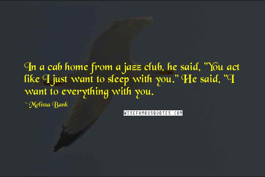 Melissa Bank quotes: In a cab home from a jazz club, he said, "You act like I just want to sleep with you." He said, "I want to everything with you. Melissa Bank quotes: In a cab home from a jazz club, he said, "You act like I just want to sleep with you." He said, "I want to everything with you.