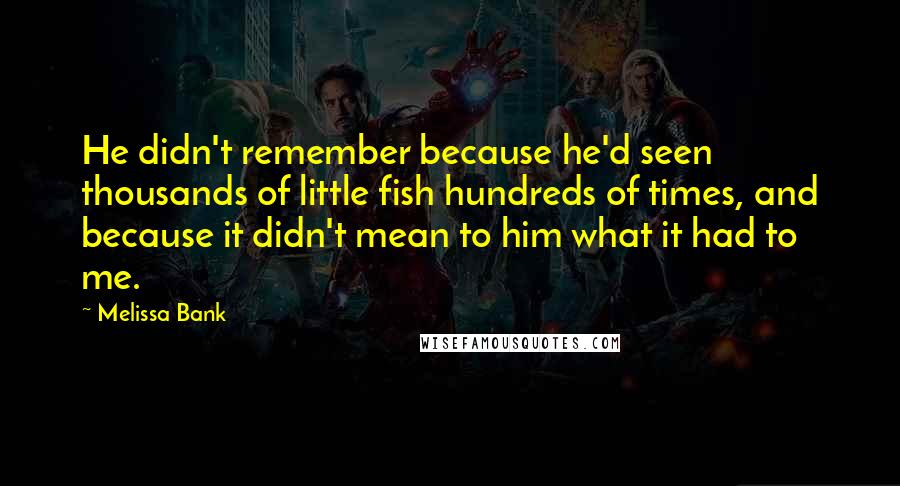 Melissa Bank quotes: He didn't remember because he'd seen thousands of little fish hundreds of times, and because it didn't mean to him what it had to me. Melissa Bank quotes: He didn't remember because he'd seen thousands of little fish hundreds of times, and because it didn't mean to him what it had to me.