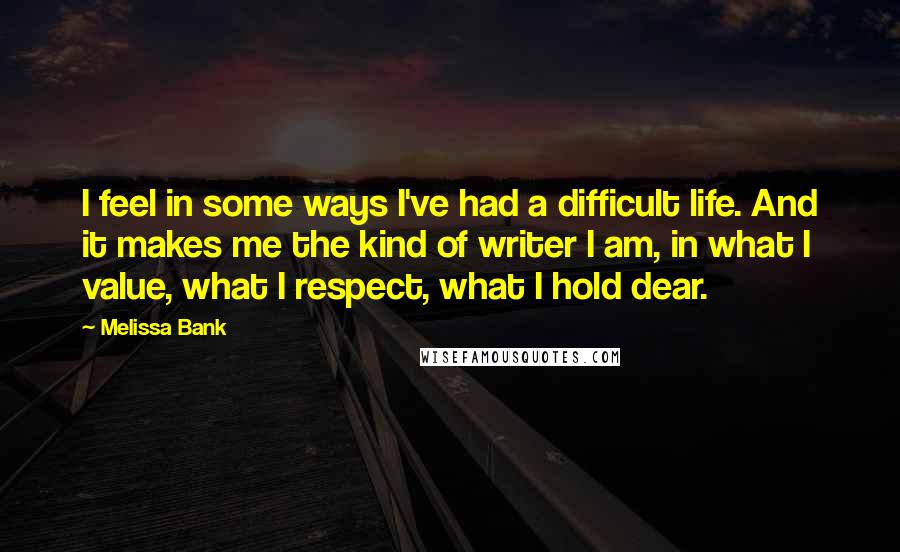 Melissa Bank quotes: I feel in some ways I've had a difficult life. And it makes me the kind of writer I am, in what I value, what I respect, what I hold Melissa Bank quotes: I feel in some ways I've had a difficult life. And it makes me the kind of writer I am, in what I value, what I respect, what I hold