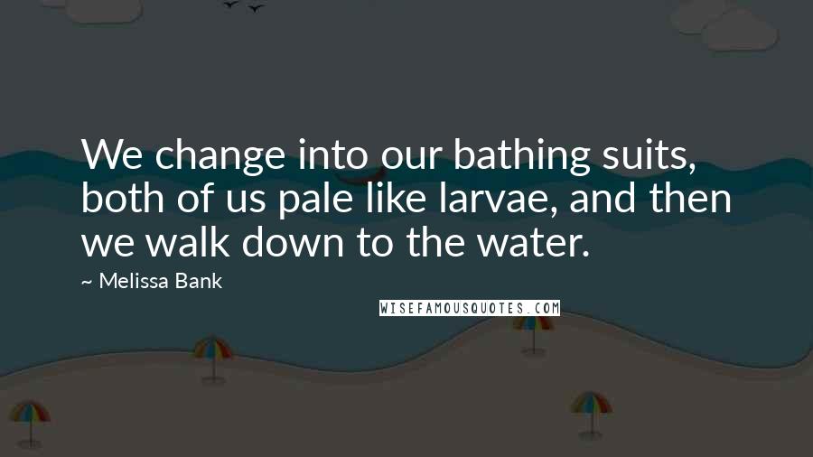 Melissa Bank quotes: We change into our bathing suits, both of us pale like larvae, and then we walk down to the water.