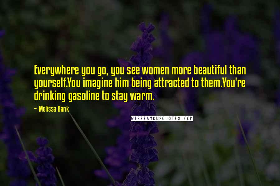 Melissa Bank quotes: Everywhere you go, you see women more beautiful than yourself.You imagine him being attracted to them.You're drinking gasoline to stay warm. Melissa Bank quotes: Everywhere you go, you see women more beautiful than yourself.You imagine him being attracted to them.You're drinking gasoline to stay warm.