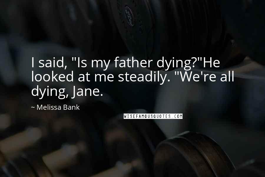 Melissa Bank quotes: I said, "Is my father dying?"He looked at me steadily. "We're all dying, Jane.