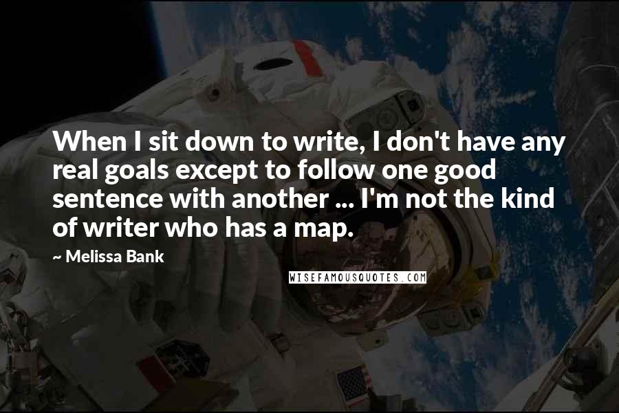 Melissa Bank quotes: When I sit down to write, I don't have any real goals except to follow one good sentence with another ... I'm not the kind of writer who has a Melissa Bank quotes: When I sit down to write, I don't have any real goals except to follow one good sentence with another ... I'm not the kind of writer who has a
