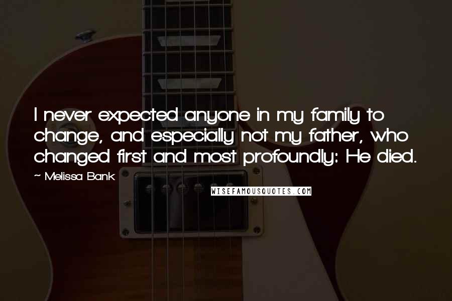 Melissa Bank quotes: I never expected anyone in my family to change, and especially not my father, who changed first and most profoundly: He died.