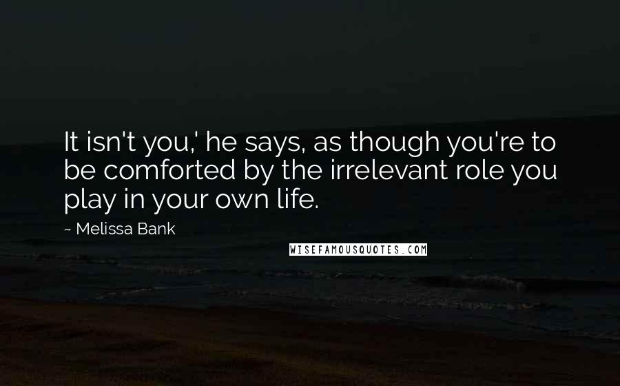 Melissa Bank quotes: It isn't you,' he says, as though you're to be comforted by the irrelevant role you play in your own life. Melissa Bank quotes: It isn't you,' he says, as though you're to be comforted by the irrelevant role you play in your own life.