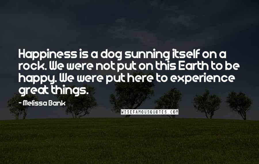 Melissa Bank quotes: Happiness is a dog sunning itself on a rock. We were not put on this Earth to be happy. We were put here to experience great things. Melissa Bank quotes: Happiness is a dog sunning itself on a rock. We were not put on this Earth to be happy. We were put here to experience great things.