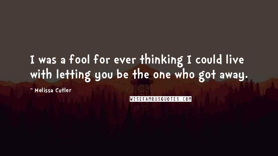 Melissa Cutler quotes: I was a fool for ever thinking I could live with letting you be the one who got away.