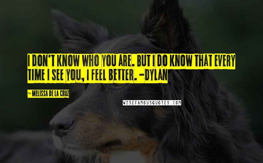 Melissa De La Cruz quotes: I don't know who you are. But I do know that every time I see you, I feel better. -Dylan Melissa De La Cruz quotes: I don't know who you are. But I do know that every time I see you, I feel better. -Dylan
