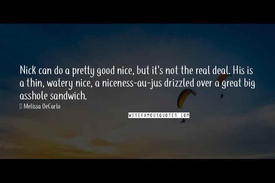 Melissa DeCarlo quotes: Nick can do a pretty good nice, but it's not the real deal. His is a thin, watery nice, a niceness-au-jus drizzled over a great big asshole sandwich. Melissa DeCarlo quotes: Nick can do a pretty good nice, but it's not the real deal. His is a thin, watery nice, a niceness-au-jus drizzled over a great big asshole sandwich.