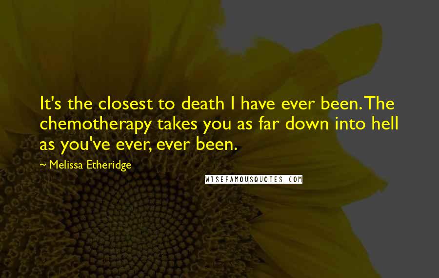 Melissa Etheridge quotes: It's the closest to death I have ever been. The chemotherapy takes you as far down into hell as you've ever, ever been.