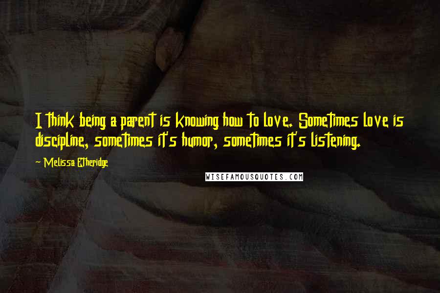 Melissa Etheridge quotes: I think being a parent is knowing how to love. Sometimes love is discipline, sometimes it's humor, sometimes it's listening.