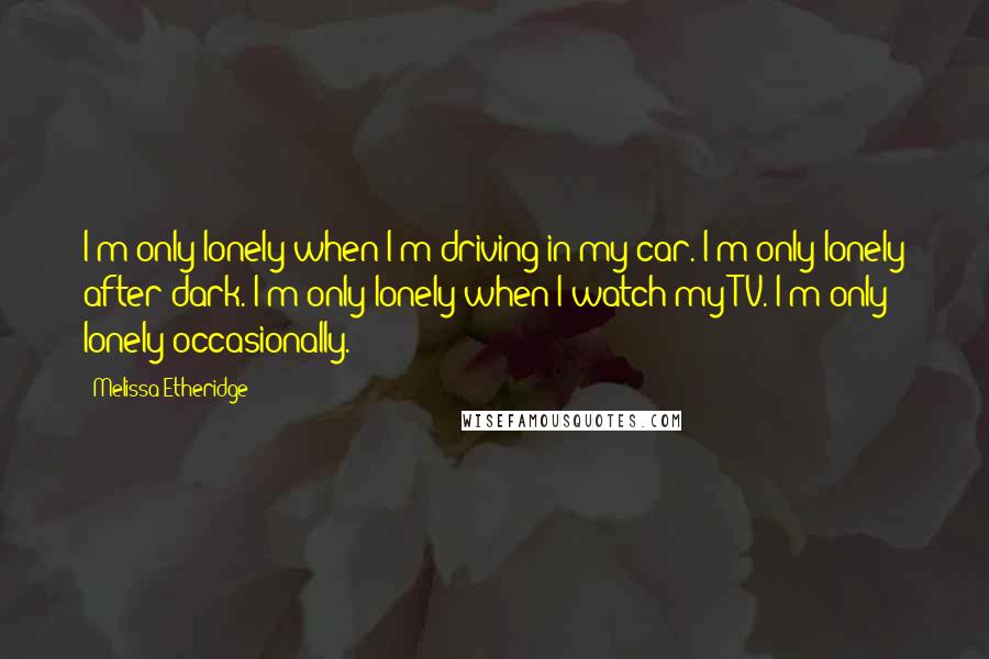 Melissa Etheridge quotes: I'm only lonely when I'm driving in my car. I'm only lonely after dark. I'm only lonely when I watch my TV. I'm only lonely occasionally.