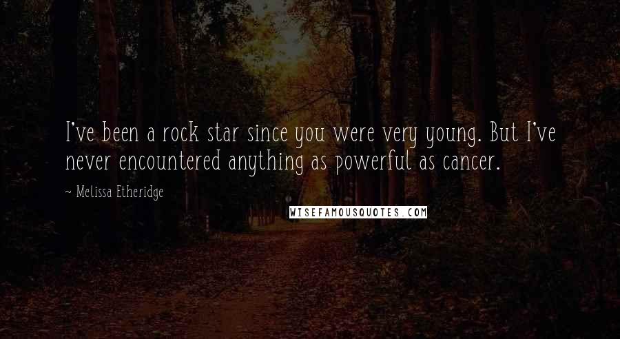 Melissa Etheridge quotes: I've been a rock star since you were very young. But I've never encountered anything as powerful as cancer.