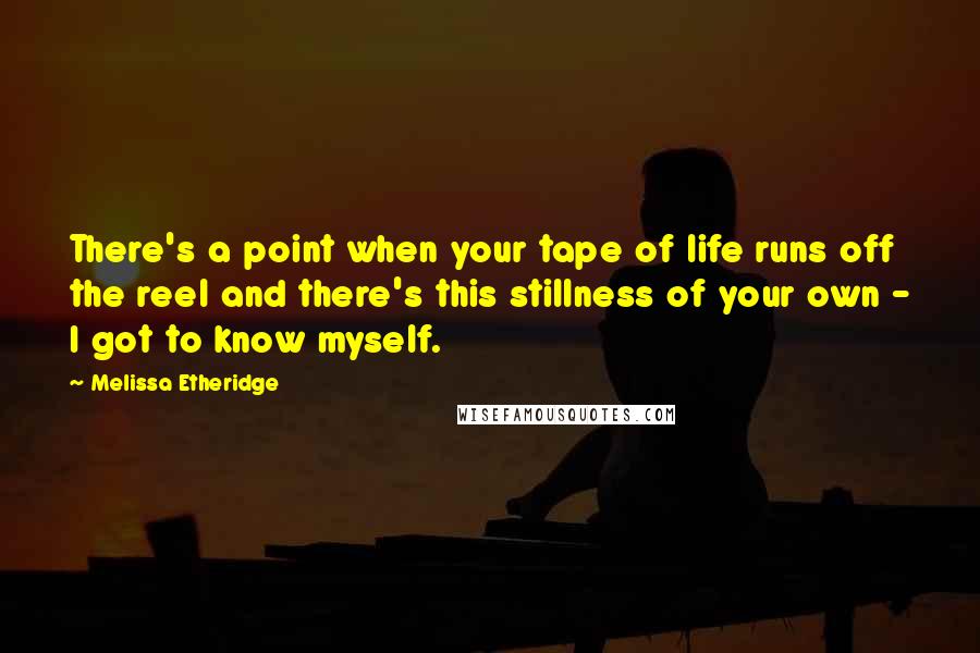 Melissa Etheridge quotes: There's a point when your tape of life runs off the reel and there's this stillness of your own - I got to know myself.