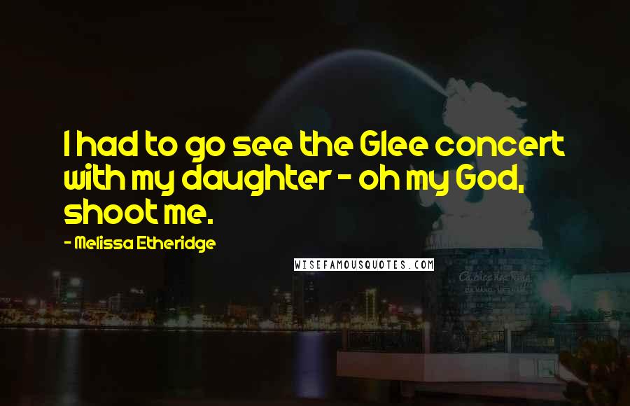Melissa Etheridge quotes: I had to go see the Glee concert with my daughter - oh my God, shoot me.