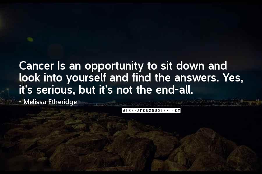 Melissa Etheridge quotes: Cancer Is an opportunity to sit down and look into yourself and find the answers. Yes, it's serious, but it's not the end-all. Melissa Etheridge quotes: Cancer Is an opportunity to sit down and look into yourself and find the answers. Yes, it's serious, but it's not the end-all.