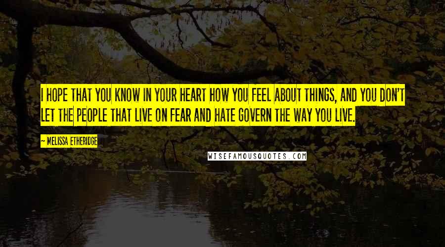 Melissa Etheridge quotes: I hope that you know in your heart how you feel about things, and you don't let the people that live on fear and hate govern the way you live.