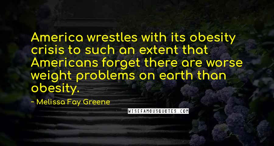 Melissa Fay Greene quotes: America wrestles with its obesity crisis to such an extent that Americans forget there are worse weight problems on earth than obesity.
