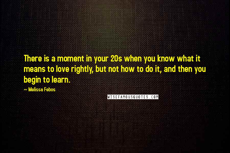 Melissa Febos quotes: There is a moment in your 20s when you know what it means to love rightly, but not how to do it, and then you begin to learn. Melissa Febos quotes: There is a moment in your 20s when you know what it means to love rightly, but not how to do it, and then you begin to learn.