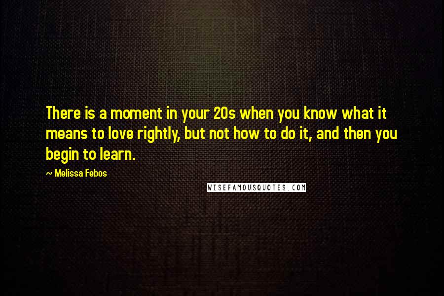 Melissa Febos quotes: There is a moment in your 20s when you know what it means to love rightly, but not how to do it, and then you begin to learn.