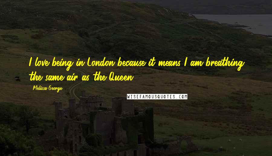 Melissa George quotes: I love being in London because it means I am breathing the same air as the Queen.