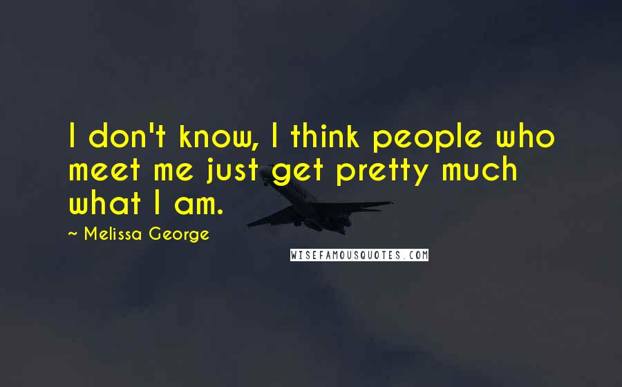 Melissa George quotes: I don't know, I think people who meet me just get pretty much what I am.