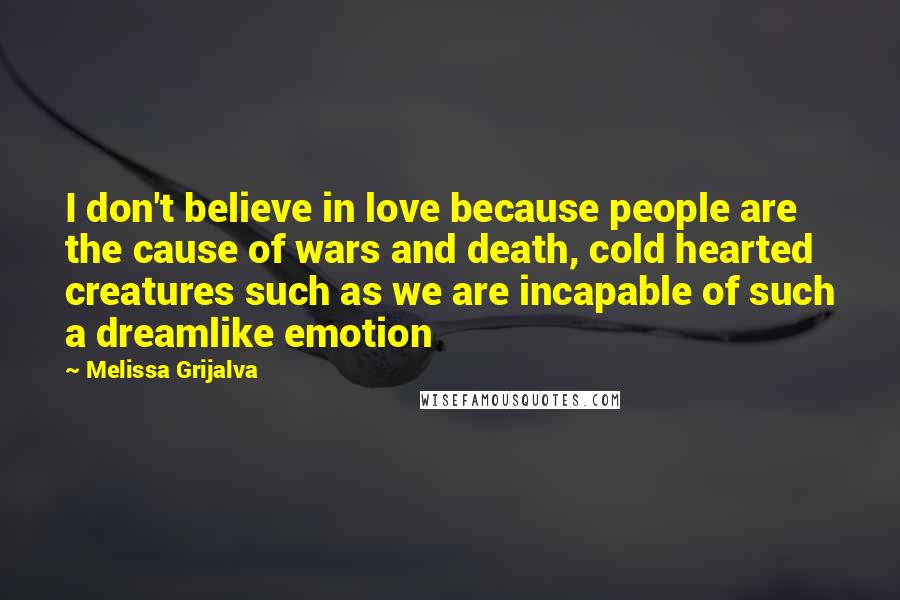 Melissa Grijalva quotes: I don't believe in love because people are the cause of wars and death, cold hearted creatures such as we are incapable of such a dreamlike emotion